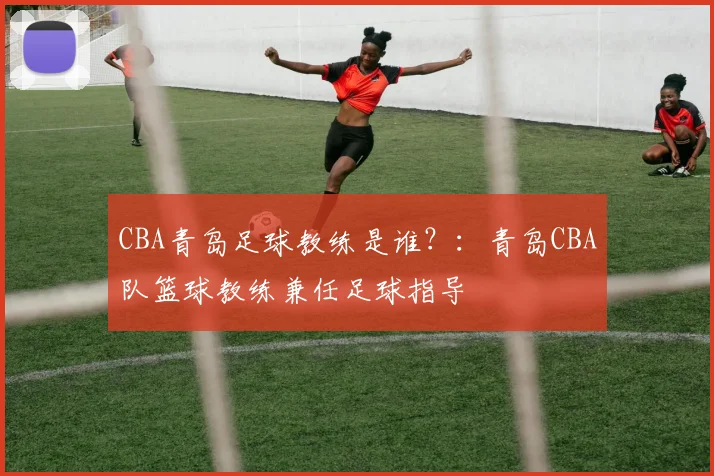 CBA青岛足球教练是谁？：青岛CBA队篮球教练兼任足球指导