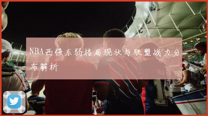 NBA西强东弱格局现状与联盟战力分布解析